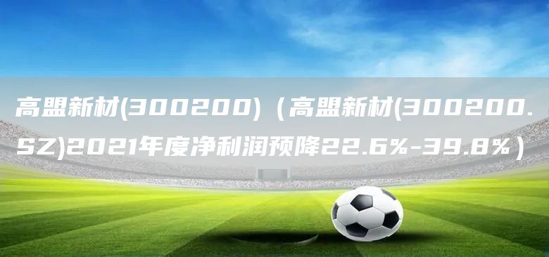 高盟新材(300200)（高盟新材(300200.SZ)2021年度凈利潤預降22.6%-39.8%）(圖1)